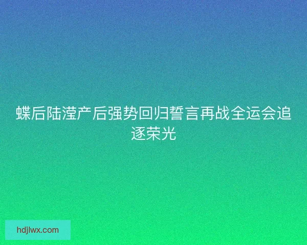 蝶后陆滢产后强势回归誓言再战全运会追逐荣光