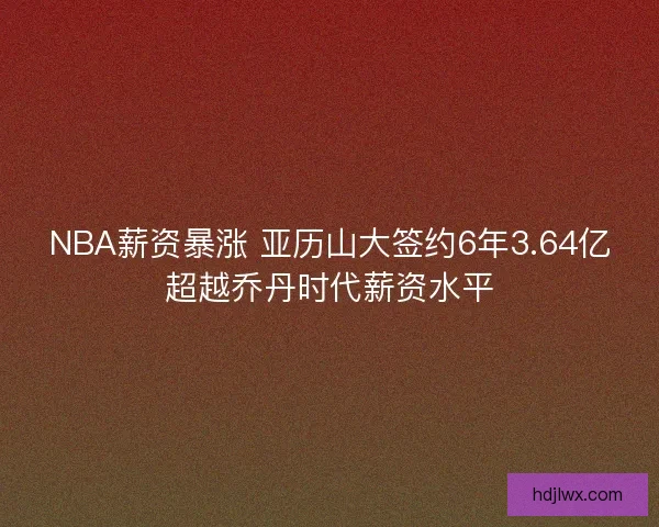 NBA薪资暴涨 亚历山大签约6年3.64亿超越乔丹时代薪资水平