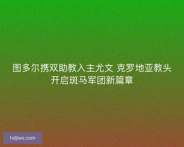 图多尔携双助教入主尤文 克罗地亚教头开启斑马军团新篇章