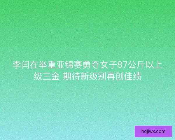 李闫在举重亚锦赛勇夺女子87公斤以上级三金 期待新级别再创佳绩