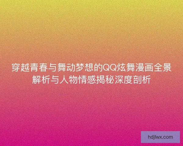 穿越青春与舞动梦想的QQ炫舞漫画全景解析与人物情感揭秘深度剖析