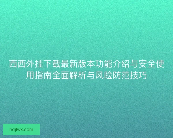 西西外挂下载最新版本功能介绍与安全使用指南全面解析与风险防范技巧