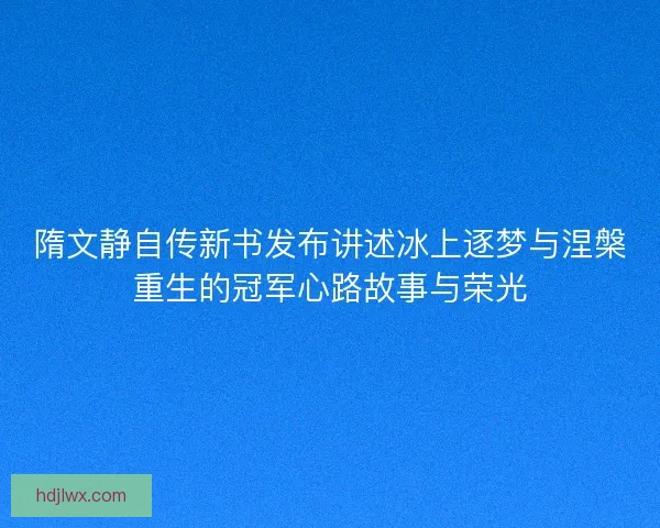 隋文静自传新书发布讲述冰上逐梦与涅槃重生的冠军心路故事与荣光