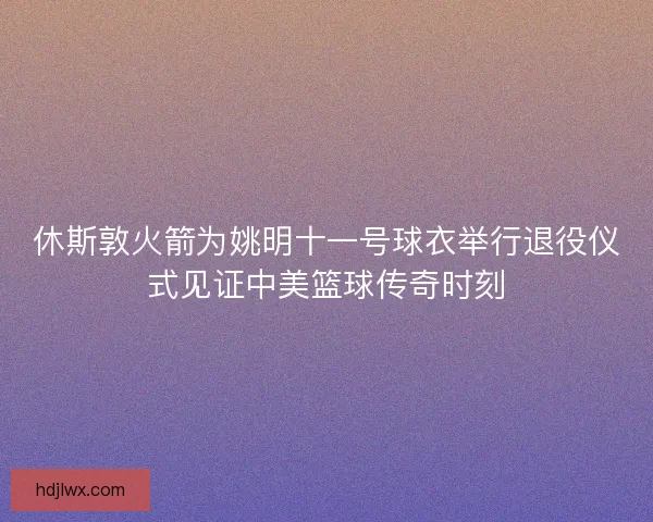 休斯敦火箭为姚明十一号球衣举行退役仪式见证中美篮球传奇时刻