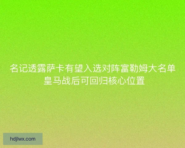 名记透露萨卡有望入选对阵富勒姆大名单 皇马战后可回归核心位置