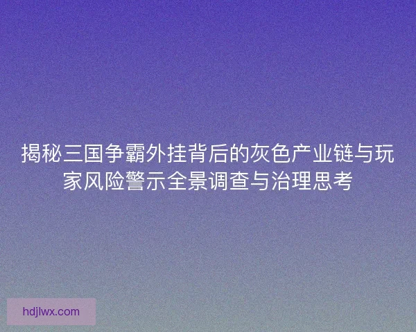 揭秘三国争霸外挂背后的灰色产业链与玩家风险警示全景调查与治理思考
