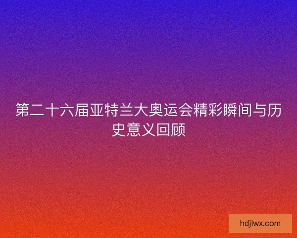 第二十六届亚特兰大奥运会精彩瞬间与历史意义回顾