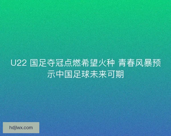 U22 国足夺冠点燃希望火种 青春风暴预示中国足球未来可期