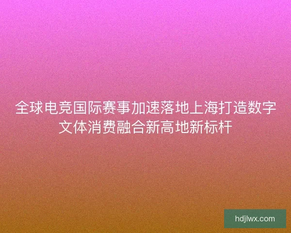 全球电竞国际赛事加速落地上海打造数字文体消费融合新高地新标杆