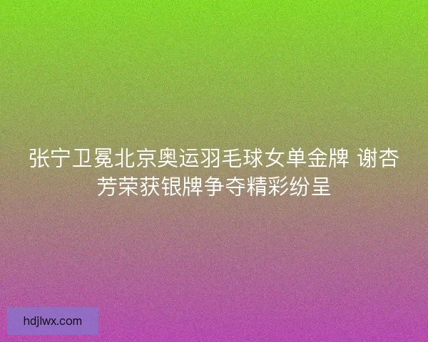 张宁卫冕北京奥运羽毛球女单金牌 谢杏芳荣获银牌争夺精彩纷呈