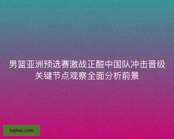 男篮亚洲预选赛激战正酣中国队冲击晋级关键节点观察全面分析前景