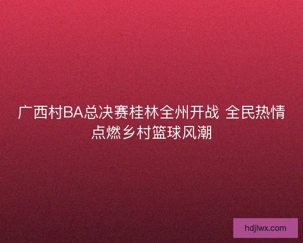 广西村BA总决赛桂林全州开战 全民热情点燃乡村篮球风潮